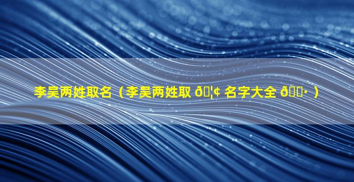 李吴两姓取名（李吴两姓取 🦢 名字大全 🌷 ）